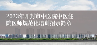 2023年开封市中医院中医住院医师规范化培训招录简章