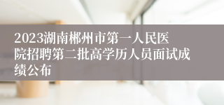 2023湖南郴州市第一人民医院招聘第二批高学历人员面试成绩公布