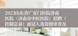 2023山东省广安门医院济南医院（济南市中医医院）招聘（控制总量）面试人选资格审查及面试公告