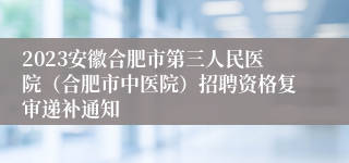 2023安徽合肥市第三人民医院（合肥市中医院）招聘资格复审递补通知