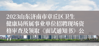 2023山东济南市章丘区卫生健康局所属事业单位招聘现场资格审查及领取《面试通知书》公告