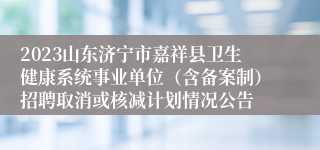 2023山东济宁市嘉祥县卫生健康系统事业单位（含备案制）招聘取消或核减计划情况公告