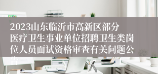 2023山东临沂市高新区部分医疗卫生事业单位招聘卫生类岗位人员面试资格审查有关问题公告