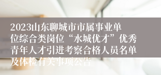 2023山东聊城市市属事业单位综合类岗位“水城优才”优秀青年人才引进考察合格人员名单及体检有关事项公告