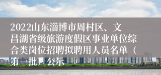 2022山东淄博市周村区、文昌湖省级旅游度假区事业单位综合类岗位招聘拟聘用人员名单（第一批）公示