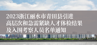 2023浙江丽水市青田县引进高层次和急需紧缺人才体检结果及入围考察人员名单通知