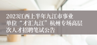 2023江西上半年九江市事业单位“才汇九江”杭州专场高层次人才招聘笔试公告