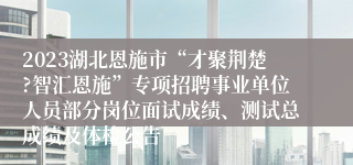 2023湖北恩施市“才聚荆楚?智汇恩施”专项招聘事业单位人员部分岗位面试成绩、测试总成绩及体检公告