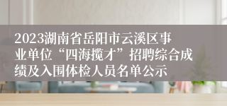 2023湖南省岳阳市云溪区事业单位“四海揽才”招聘综合成绩及入围体检人员名单公示