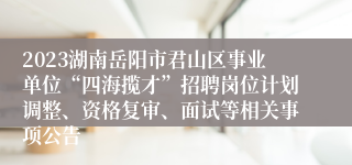 2023湖南岳阳市君山区事业单位“四海揽才”招聘岗位计划调整、资格复审、面试等相关事项公告