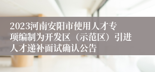 2023河南安阳市使用人才专项编制为开发区（示范区）引进人才递补面试确认公告