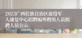 2023广西壮族自治区退役军人康复中心招聘编外聘用人员拟聘人员公示