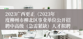 2023广西更正《2023年度柳州市柳北区事业单位公开招聘中高级（急需紧缺）人才拟聘用人选公示（第一批）》公