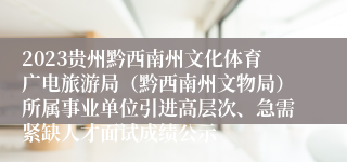 2023贵州黔西南州文化体育广电旅游局（黔西南州文物局）所属事业单位引进高层次、急需紧缺人才面试成绩公示