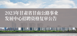 2023年甘肃省甘南公路事业发展中心招聘资格复审公告