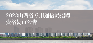 2023山西省专用通信局招聘资格复审公告