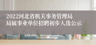 2022河北省机关事务管理局局属事业单位招聘初步人选公示