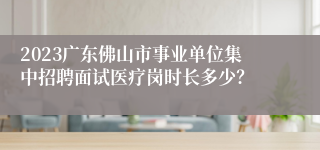 2023广东佛山市事业单位集中招聘面试医疗岗时长多少？