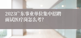 2023广东事业单位集中招聘面试医疗岗怎么考？