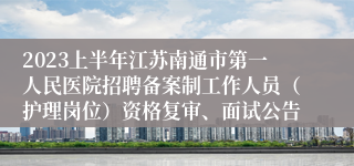 2023上半年江苏南通市第一人民医院招聘备案制工作人员（护理岗位）资格复审、面试公告