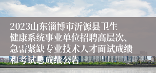 2023山东淄博市沂源县卫生健康系统事业单位招聘高层次、急需紧缺专业技术人才面试成绩和考试总成绩公告