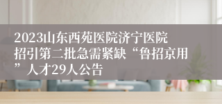 2023山东西苑医院济宁医院招引第二批急需紧缺“鲁招京用”人才29人公告