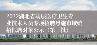 2022湖北省基层医疗卫生专业技术人员专项招聘恩施市域统招拟聘对象公示（第三批）