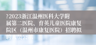 ?2023浙江温州医科大学附属第二医院、育英儿童医院康复院区（温州市康复医院）招聘拟聘人员公示