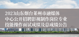 2023山东烟台莱州市融媒体中心公开招聘影视制作岗位专业技能操作面试成绩及总成绩公告 