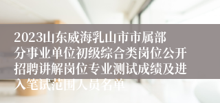 2023山东威海乳山市市属部分事业单位初级综合类岗位公开招聘讲解岗位专业测试成绩及进入笔试范围人员名单