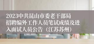 2023中共昆山市委老干部局招聘编外工作人员笔试成绩及进入面试人员公告（江苏苏州）