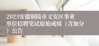 2023安徽铜陵市义安区事业单位招聘笔试原始成绩（含加分）公告