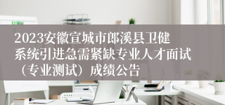 2023安徽宣城市郎溪县卫健系统引进急需紧缺专业人才面试（专业测试）成绩公告