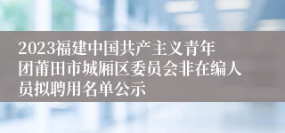 2023福建中国共产主义青年团莆田市城厢区委员会非在编人员拟聘用名单公示