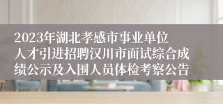 2023年湖北孝感市事业单位人才引进招聘汉川市面试综合成绩公示及入围人员体检考察公告 