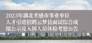 2023年湖北孝感市事业单位人才引进招聘云梦县面试综合成绩公示及入围人员体检考察公告