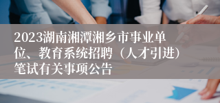 2023湖南湘潭湘乡市事业单位、教育系统招聘（人才引进）笔试有关事项公告 