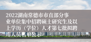2022湖南常德市市直部分事业单位集中招聘硕士研究生及以上学历（学位）人才第七批拟聘用人员名单公示