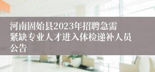 河南固始县2023年招聘急需紧缺专业人才进入体检递补人员公告