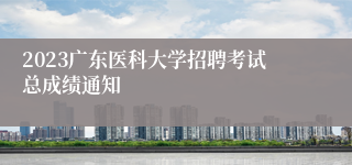 2023广东医科大学招聘考试总成绩通知