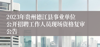 2023年贵州德江县事业单位公开招聘工作人员现场资格复审公告