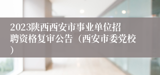 2023陕西西安市事业单位招聘资格复审公告（西安市委党校）