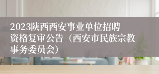 2023陕西西安事业单位招聘资格复审公告（西安市民族宗教事务委员会）