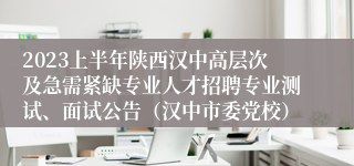 2023上半年陕西汉中高层次及急需紧缺专业人才招聘专业测试、面试公告（汉中市委党校）