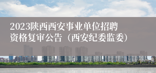 2023陕西西安事业单位招聘资格复审公告（西安纪委监委）