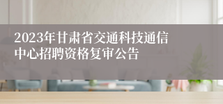 2023年甘肃省交通科技通信中心招聘资格复审公告