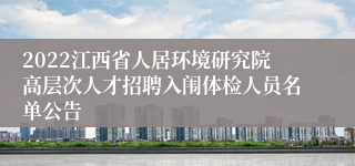 2022江西省人居环境研究院高层次人才招聘入闱体检人员名单公告