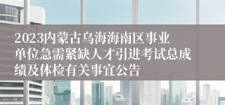 2023内蒙古乌海海南区事业单位急需紧缺人才引进考试总成绩及体检有关事宜公告