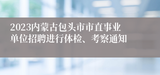 2023内蒙古包头市市直事业单位招聘进行体检、考察通知