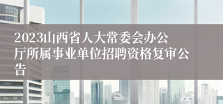 2023山西省人大常委会办公厅所属事业单位招聘资格复审公告